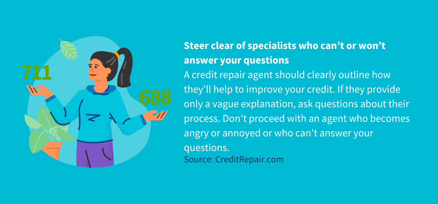 Steer clear of specialists who can’t or won’t answer your questions<br />
A credit repair agent should clearly outline how they’ll help to improve your credit. If they provide only a vague explanation, ask questions about their process. Don’t proceed with an agent who becomes angry or annoyed or who can’t answer your questions.